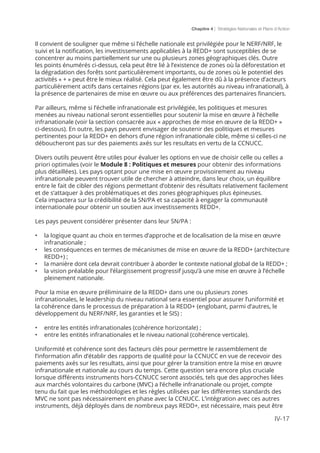 Chapitre 4 | Stratégies Nationales et Plans d’Action
IV-17
Il convient de souligner que même si l’échelle nationale est privilégiée pour le NERF/NRF, le
suivi et la notification, les investissements applicables à la REDD+ sont susceptibles de se
concentrer au moins partiellement sur une ou plusieurs zones géographiques clés. Outre
les points énumérés ci-dessus, cela peut être lié à l’existence de zones où la déforestation et
la dégradation des forêts sont particulièrement importants, ou de zones où le potentiel des
activités « + » peut être le mieux réalisé. Cela peut également être dû à la présence d’acteurs
particulièrement actifs dans certaines régions (par ex. les autorités au niveau infranational), à
la présence de partenaires de mise en œuvre ou aux préférences des partenaires financiers.
Par ailleurs, même si l’échelle infranationale est privilégiée, les politiques et mesures
menées au niveau national seront essentielles pour soutenir la mise en œuvre à l’échelle
infranationale (voir la section consacrée aux « approches de mise en œuvre de la REDD+ »
ci-dessous). En outre, les pays peuvent envisager de soutenir des politiques et mesures
pertinentes pour la REDD+ en dehors d’une région infranationale cible, même si celles-ci ne
déboucheront pas sur des paiements axés sur les resultats en vertu de la CCNUCC.
Divers outils peuvent être utiles pour évaluer les options en vue de choisir celle ou celles a
priori optimales (voir le Module 8 : Politiques et mesures pour obtenir des informations
plus détaillées). Les pays optant pour une mise en œuvre provisoirement au niveau
infranationale peuvent trouver utile de chercher à atteindre, dans leur choix, un équilibre
entre le fait de cibler des régions permettant d’obtenir des résultats relativement facilement
et de s’attaquer à des problématiques et des zones géographiques plus épineuses.
Cela impactera sur la crédibilité de la SN/PA et sa capacité à engager la communauté
internationale pour obtenir un soutien aux investissements REDD+.
Les pays peuvent considérer présenter dans leur SN/PA :
•	 la logique quant au choix en termes d’approche et de localisation de la mise en œuvre
infranationale ;
•	 les conséquences en termes de mécanismes de mise en œuvre de la REDD+ (architecture
REDD+) ;
•	 la manière dont cela devrait contribuer à aborder le contexte national global de la REDD+ ;
•	 la vision préalable pour l’élargissement progressif jusqu’à une mise en œuvre à l’échelle
pleinement nationale.
Pour la mise en œuvre préliminaire de la REDD+ dans une ou plusieurs zones
infranationales, le leadership du niveau national sera essentiel pour assurer l’uniformité et
la cohérence dans le processus de préparation à la REDD+ (englobant, parmi d’autres, le
développement du NERF/NRF, les garanties et le SIS) :
•	 entre les entités infranationales (cohérence horizontale) ;
•	 entre les entités infranationales et le niveau national (cohérence verticale).
Uniformité et cohérence sont des facteurs clés pour permettre le rassemblement de
l’information afin d’établir des rapports de qualité pour la CCNUCC en vue de recevoir des
paiements axés sur les resultats, ainsi que pour gérer la transition entre la mise en œuvre
infranationale et nationale au cours du temps. Cette question sera encore plus cruciale
lorsque différents instruments hors-CCNUCC seront associés, tels que des approches liées
aux marchés volontaires du carbone (MVC) a l’échelle infranationale ou projet, compte
tenu du fait que les méthodologies et les règles utilisées par les différentes standards des
MVC ne sont pas nécessairement en phase avec la CCNUCC. L’intégration avec ces autres
instruments, déjà déployés dans de nombreux pays REDD+, est nécessaire, mais peut être
 