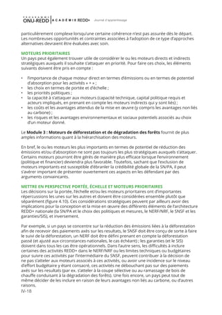 IV-18
Journal d'apprentissage
particulièrement complexe lorsqu’une certaine cohérence n’est pas assurée dès le départ.
Les nombreuses opportunités et contraintes associées à l’adoption de ce type d’approches
alternatives devraient être évaluées avec soin.
MOTEURS PRIORITAIRES
Un pays peut également trouver utile de considérer le ou les moteurs directs et indirects
stratégiques auxquels il souhaite s’attaquer en priorité. Pour faire ces choix, les éléments
suivants doivent être pris en compte :
•	 l’importance de chaque moteur direct en termes d’émissions ou en termes de potentiel
d’absorption pour les activités « + » ;
•	 les choix en termes de portée et d’échelle ;
•	 les priorités politiques ;
•	 la capacité à s’attaquer aux moteurs (capacité technique, capital politique requis et
acteurs impliqués, en prenant en compte les moteurs indirects qui y sont liés) ;
•	 les coûts et les avantages attendus de la mise en œuvre (y compris les avantages non liés
au carbone) ;
•	 les risques et les avantages environnementaux et sociaux potentiels associés au choix
d’un moteur donné.
Le Module 3 : Moteurs de déforestation et de dégradation des forêts fournit de plus
amples informations quant à la hiérarchisation des moteurs.
En bref, le ou les moteurs les plus importants en termes de potentiel de réduction des
émissions et/ou d’absorption ne sont pas toujours les plus stratégiques auxquels s’attaquer.
Certains moteurs pourront être gérés de manière plus efficace lorsque l’environnement
(politique et financier) deviendra plus favorable. Toutefois, sachant que l’exclusion de
moteurs importants est susceptible d’ébranler la crédibilité globale de la SN/PA, il peut
s’avérer important de présenter ouvertement ces aspects en les défendant par des
arguments convaincants.
METTRE EN PERSPECTIVE PORTÉE, ÉCHELLE ET MOTEURS PRIORITAIRES
Les décisions sur la portée, l’échelle et/ou les moteurs prioritaires ont d’importantes
répercussions les unes sur les autres et doivent être considérées ensemble plutôt que
séparément (figure 4.10). Ces considérations stratégiques peuvent par ailleurs avoir des
implications pour la conception et la mise en œuvre des différents éléments de l’architecture
REDD+ nationale (la SN/PA et le choix des politiques et mesures, le NERF/NRF, le SNSF et les
garanties/SIS), et inversement.
Par exemple, si un pays se concentre sur la réduction des émissions liées à la déforestation
afin de recevoir des paiements axés sur les resultats, le SNSF doit être conçu de sorte à faire
le suivi de la déforestation, un NERF doit être défini prenant en compte la déforestation
passé (et ajusté aux circonstances nationales, le cas échéant) ; les garanties (et le SIS)
doivent dans tous les cas être opérationnels. Dans l’autre sens, les difficultés à inclure
certaines des activités REDD+ dans le NERF/NRF ou les limites techniques ou budgétaires
pour suivre ces activités par l’intermédiaire du SNSF, peuvent contribuer à la décision de
ne pas s’atteler aux moteurs associés à ces activités, ou avoir une incidence sur le niveau
d’effort budgétaire y étant consacré, ces activités ne débouchant pas sur des paiements
axés sur les resultats (par ex. s’atteler à la coupe sélective ou au ramassage de bois de
chauffe conduisant à la dégradation des forêts). Une fois encore, un pays peut tout de
même décider de les inclure en raison de leurs avantages non liés au carbone, ou d’autres
raisons.
 