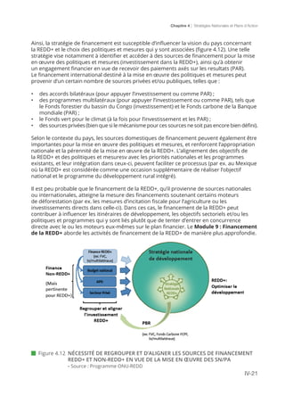 Chapitre 4 | Stratégies Nationales et Plans d’Action
IV-21
Ainsi, la stratégie de financement est susceptible d’influencer la vision du pays concernant
la REDD+ et le choix des politiques et mesures qui y sont associées (figure 4.12). Une telle
stratégie vise notamment à identifier et accéder à des sources de financement pour la mise
en œuvre des politiques et mesures (investissement dans la REDD+), ainsi qu’à obtenir
un engagement financier en vue de recevoir des paiements axés sur les resultats (PAR).
Le financement international destiné à la mise en œuvre des politiques et mesures peut
provenir d’un certain nombre de sources privées et/ou publiques, telles que :
•	 des accords bilatéraux (pour appuyer l’investissement ou comme PAR) ;
•	 des programmes multilatéraux (pour appuyer l’investissement ou comme PAR), tels que
le Fonds forestier du bassin du Congo (investissement) et le Fonds carbone de la Banque
mondiale (PAR) ;
•	 le Fonds vert pour le climat (à la fois pour l’investissement et les PAR) ;
•	 des sources privées (bien que si le mécanisme pour ces sources ne soit pas encore bien défini).
Selon le contexte du pays, les sources domestiques de financement peuvent également être
importantes pour la mise en œuvre des politiques et mesures, et renforcent l’appropriation
nationale et la pérennité de la mise en œuvre de la REDD+. L’alignement des objectifs de
la REDD+ et des politiques et mesuresv avec les priorités nationales et les programmes
existants, et leur intégration dans ceux-ci, peuvent faciliter ce processus (par ex. au Mexique
où la REDD+ est considérée comme une occasion supplémentaire de réaliser l’objectif
national et le programme du développement rural intégré).
Il est peu probable que le financement de la REDD+, qu’il provienne de sources nationales
ou internationales, atteigne la mesure des financements soutenant certains moteurs
de déforestation (par ex. les mesures d’incitation fiscale pour l’agriculture ou les
investissements directs dans celle-ci). Dans ces cas, le financement de la REDD+ peut
contribuer à influencer les itinéraires de développement, les objectifs sectoriels et/ou les
politiques et programmes qui y sont liés plutôt que de tenter d’entrer en concurrence
directe avec le ou les moteurs eux-mêmes sur le plan financier. Le Module 9 : Financement
de la REDD+ aborde les activités de financement de la REDD+ de manière plus approfondie.
 Figure 4.12	 NÉCESSITÉ DE REGROUPER ET D’ALIGNER LES SOURCES DE FINANCEMENT
REDD+ ET NON-REDD+ EN VUE DE LA MISE EN ŒUVRE DES SN/PA
	- Source : Programme ONU-REDD
 