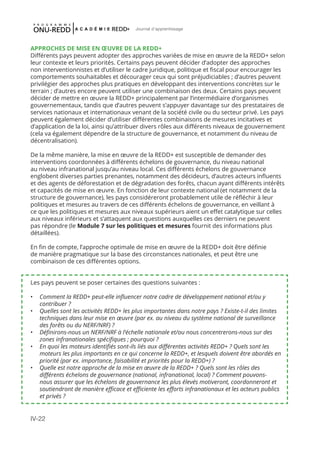 IV-22
Journal d'apprentissage
APPROCHES DE MISE EN ŒUVRE DE LA REDD+
Différents pays peuvent adopter des approches variées de mise en œuvre de la REDD+ selon
leur contexte et leurs priorités. Certains pays peuvent décider d’adopter des approches
non interventionnistes et d’utiliser le cadre juridique, politique et fiscal pour encourager les
comportements souhaitables et décourager ceux qui sont préjudiciables ; d’autres peuvent
privilégier des approches plus pratiques en développant des interventions concrètes sur le
terrain ; d’autres encore peuvent utiliser une combinaison des deux. Certains pays peuvent
décider de mettre en œuvre la REDD+ principalement par l’intermédiaire d’organismes
gouvernementaux, tandis que d’autres peuvent s’appuyer davantage sur des prestataires de
services nationaux et internationaux venant de la société civile ou du secteur privé. Les pays
peuvent également décider d’utiliser différentes combinaisons de mesures incitatives et
d’application de la loi, ainsi qu’attribuer divers rôles aux différents niveaux de gouvernement
(cela va également dépendre de la structure de gouvernance, et notamment du niveau de
décentralisation).
De la même manière, la mise en œuvre de la REDD+ est susceptible de demander des
interventions coordonnées à différents échelons de gouvernance, du niveau national
au niveau infranational jusqu’au niveau local. Ces différents échelons de gouvernance
englobent diverses parties prenantes, notamment des décideurs, d’autres acteurs influents
et des agents de déforestation et de dégradation des forêts, chacun ayant différents intérêts
et capacités de mise en œuvre. En fonction de leur contexte national (et notamment de la
structure de gouvernance), les pays considéreront probablement utile de réfléchir à leur
politiques et mesures au travers de ces différents échelons de gouvernance, en veillant à
ce que les politiques et mesures aux niveaux supérieurs aient un effet catalytique sur celles
aux niveaux inférieurs et s’attaquent aux questions auxquelles ces derniers ne peuvent
pas répondre (le Module 7 sur les politiques et mesures fournit des informations plus
détaillées).
En fin de compte, l’approche optimale de mise en œuvre de la REDD+ doit être définie
de manière pragmatique sur la base des circonstances nationales, et peut être une
combinaison de ces différentes options.
Les pays peuvent se poser certaines des questions suivantes :
•	 Comment la REDD+ peut-elle influencer notre cadre de développement national et/ou y
contribuer ?
•	 Quelles sont les activités REDD+ les plus importantes dans notre pays ? Existe-t-il des limites
techniques dans leur mise en œuvre (par ex. au niveau du système national de surveillance
des forêts ou du NERF/NRF) ?
•	 Définirons-nous un NERF/NRF à l’échelle nationale et/ou nous concentrerons-nous sur des
zones infranationales spécifiques ; pourquoi ?
•	 En quoi les moteurs identifiés sont-ils liés aux différentes activités REDD+ ? Quels sont les
moteurs les plus importants en ce qui concerne la REDD+, et lesquels doivent être abordés en
priorité (par ex. importance, faisabilité et priorités pour la REDD+) ?
•	 Quelle est notre approche de la mise en œuvre de la REDD+ ? Quels sont les rôles des
différents échelons de gouvernance (national, infranational, local) ? Comment pouvons-
nous assurer que les échelons de gouvernance les plus élevés motiveront, coordonneront et
soutiendront de manière efficace et efficiente les efforts infranationaux et les acteurs publics
et privés ?
 