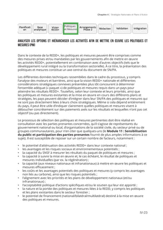 Chapitre 4 | Stratégies Nationales et Plans d’Action
IV-23
Analyser les options et hiérarchiser les activités afin de mettre en œuvre les politiques et
mesures (PM)
Dans le contexte de la REDD+, les politiques et mesures peuvent être comprises comme
des mesures prises et/ou mandatées par les gouvernements afin de mettre en œuvre
les activités REDD+, potentiellement en combinaison avec d’autres objectifs (tels que le
développement rural intégré ou la transformation sectorielle). À ce titre, la présentation des
politiques et mesures constitue un axe central du document de SN/PA.
Les différentes données techniques rassemblées dans le cadre du processus, y compris
l’analyse des moteurs et barrières, ainsi que la vision REDD+ nationale et différentes
considérations stratégiques connexes présentées plus tôt concourent à déterminer
l’ensemble adéquat (« paquet ») de politiques et mesures requis dans un pays pour
atteindre les résultats REDD+. Toutefois, selon leur contexte et leurs priorités, ainsi que
les politiques et mesures existantes et la mise en œuvre en cours des différents plans et
stratégies, les pays peuvent décider d’intégrer dans leur SN/PA des politiques et mesures qui
ne sont pas directement liées à leurs choix stratégiques. Même si cela dépend entièrement
du pays, il peut être utile d’indiquer clairement quelles politiques et mesures visent à
déboucher concrètement sur des paiements axés sur les résultats et lesquelles n’ont pas cet
objectif (ou pas directement).
Le processus de sélection des politiques et mesures pertinentes doit être réalisé en
consultation avec les parties prenantes concernées, qu’il s’agisse de représentants du
gouvernement national ou local, d’organisations de la société civile, du secteur privé ou de
groupes communautaires, pour n’en citer que quelques-uns (le Module 11 : Sensibilisation
du public et participation des parties prenantes fournit de plus amples informations à ce
sujet). Il est susceptible de reposer sur un certain nombre de facteurs, notamment :
•	 le potentiel d’atténuation des activités REDD+ dans leur contexte national ;
•	 les avantages et les risques sociaux et environnementaux potentiels ;
•	 la capacité du SNSF à mesurer les résultats du paquet de politiques et mesures ;
•	 la capacité à suivre la mise en œuvre et, le cas échéant, le résultat de politiques et
mesures individuelles (par ex. la régénération) ;
•	 la capacité (aux niveaux nationaux et infranationaux) à mettre en œuvre les politiques et
mesures efficacement ;
•	 les coûts et les avantages potentiels des politiques et mesures (y compris les avantages
non liés au carbone), ainsi que les risques potentiels ;
•	 l’alignement avec les priorités et les plans de développement nationaux (et/ou
infranationaux) ;
•	 l’acceptabilité politique d’actions spécifiques et/ou le soutien qui leur est apporté ;
•	 la nature et la portée des politiques et mesures liées à la REDD, y compris les politiques
et les plans existantes dans le secteur forestier ;
•	 le potentiel de financement (national/bilatéral/multilatéral) destiné à la mise en œuvre
des politiques et mesures.
Politiques
et Mesures
 