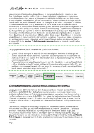 IV-24
Journal d'apprentissage
La pertinence et l’adéquation des politiques et mesures individuelles ne doivent pas
être évaluées de manière isolée. Celles-ci doivent plutôt être développées comme un
ensemble cohérent (le « paquet ») d’interventions REDD+ s’échelonnant au fil du temps
et se complétant mutuellement afin de s’attaquer aux moteurs directs et sous-jacents de
manière efficace, équitable et efficiente. Les synergies et les effets catalytiques potentiels
ou nécessaires entre les politiques et mesures mises en œuvre aux niveaux national,
infranational et local doivent être recherchés (par ex. réformes politiques ou réglementaires
soutenant la mise en œuvre d’actions au niveau infranational). La définition d’une théorie
du changement, qui exprime la manière dont il est attendu que le paquet de politiques et
mesures permette collectivement d’atteindre les résultats escomptés (carbone et autres
types d’avantages), peut contribuer à l’élaboration de ce paquet de politiques et mesures.
Les politiques et mesures choisies doivent tenir compte de l’expérience passée et exploiter
les politiques et mesures existantes, soit en les améliorant, soit en les réorientant vers
la vision définie. Le Module 7 : Politiques et mesures aborde ce point de manière plus
approfondie.
Les pays peuvent se poser certaines des questions suivantes :
•	 Quelles sont les politiques et mesures que nous envisageons de mettre en place afin de
réaliser les activités REDD+ identifiées ? Comment les actions proposées abordent-elles les
moteurs directs et sous-jacents de la déforestation et de la dégradation des forêts, et/ou les
barrières aux activités « + » ?
•	 Pourquoi et comment les politiques et mesures ont-elles été définies et hiérarchisées ? Quelle
est leur faisabilité et viabilité sociale, politique et économique, et en quoi sont-elles liées aux
politiques et mesures existantes (en les corrigeant, les appuyant et/ou les complétant) ? Dans
quelle mesure sont-elles transformationnelles ?
Définir les mécanismes de mise en œuvre (financiers, juridiques et institutionnels)
Les pays doivent définir la manière dont ils assureront une mise en œuvre efficace
et efficiente de la REDD+ lors de la phase 2, notamment en termes de mécanismes
institutionnels, juridiques et financiers nécessaires pour superviser, coordonner, suivre et
notifier sur la mise en œuvre de la REDD+. Les mécanismes institutionnels créés pour la
phase de préparation peuvent nécessiter une révision dans le cadre de la phase de mise
en œuvre, afin de mieux correspondre aux moteurs abordés et aux politiques et mesures
choisies.
Des mandats, budgets et une base juridique clairs doivent être définis, sur la base des
mécanismes existants, qui pourront être complétés au besoin. L’encadré 4.13 propose
plusieurs ressources relatives aux aspects juridiques en soutien à cette étape. Les
mécanismes institutionnels destinés à la REDD+ doivent être impulsés par les pays, qui
peuvent s’appuyer sur les orientations fournies par le Programme ONU-REDD. Le Module
7 : Politiques et mesures fournit de plus amples informations sur le suivi des politiques et
mesures.
Politiques
et Mesures
 