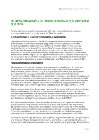 Chapitre 4 | Stratégies Nationales et Plans d’Action
IV-27
Questions transversales tout au long du processus de développement
de la SN/PA
Plusieurs éléments supplémentaires doivent être pris en compte afin d’assurer un
processus d’élaboration et un document de SN/AP de qualité.
Clarté institutionnelle, leadership et coordination au niveau national
Le processus d’élaboration de la SN/PA est susceptible de demander la convergence
d’informations et d’efforts de nombreuses parties prenantes, secteurs, domaines
thématiques et zones géographiques, à différents échelons de gouvernance, ce qui
peut représenter un sérieux défi. Le leadership d’un organe gouvernemental unique
sur l’ensemble du processus de préparation, soutenu par un cadre légal et un budget
adéquats, est essentiel au bon déroulement des processus de préparation à la REDD+ et
d’élaboration de la stratégie. Cela est également le cas lors de la phase de mise en œuvre ;
les mécanismes de coordination multisectoriels seront cependant probablement encore
plus importants que lors de la phase de préparation pour l’atteinte des résultats REDD+.
Processus multisectoriel et multipartite
Il est important d’assurer dès la phase de préparation la compréhension, le consensus,
le soutien et la collaboration parmi les différents secteurs productifs et institutions
intersectorielles, compte tenu du fait que la plupart des MDDF ont leur cause en dehors
du secteur forestier. L’engagement et la coordination multisectoriels (y compris de
l’environnement, la forêt, l’agriculture, la planification et la finance) sont donc essentiels, aussi
bien lors des phases de préparation que de mise en œuvre. Le processus d’élaboration de la
SN/PA constitue une excellente occasion et un bon moyen de rendre la REDD+ plus concrète
pour les autres secteurs. La figure 4.15 fournit un exemple de l’engagement sectoriel des
ministères et de leur contribution possible au processus de développement de la SN/PA.
Il peut être nécessaire de renforcer ou de créer un mécanisme de dialogue et de coordination
intersectoriel adéquat pour faciliter la concordance ultérieure des actions, politiques et
mesures du gouvernement lors de la phase de mise en œuvre afin d’obtenir des résultats
REDD+. Un soutien politique de haut niveau est particulièrement essentiel pour y parvenir, ce
qui nécessite un plaidoyer («business case») solide en faveur de la REDD+.
Afin de susciter le consensus, le soutien et la collaboration, il est également nécessaire
que le processus soit participatif, transparent et équitable, implique des acteurs non
gouvernementaux, y compris des organisations locales représentant les communautés
locales et peuples autochtones, ainsi que le secteur privé. Il convient également d’exploiter
l’expertise disponible des centres de recherche, universités, etc. Un bon processus
multisectoriel et multipartite facilitera la validation finale et l’appropriation du SN/PA.
Identifier les acteurs clés, à l’intérieur et à l’extérieur du gouvernement, est utile pour définir
une stratégie efficace d’engagement des parties prenantes. Les partisans (institutions et
personnes) et détracteurs potentiels peuvent être identifiés, ainsi que le type d’informations,
 