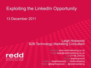 Exploiting the LinkedIn Opportunity

13 December 2011




                                Leigh Hopwood
            B2B Technology Marketing Consultant
                            Website www.reddmarketing.co.uk
                            Email leigh@reddmarketing.co.uk
                                          Call 07746 249132
                                        Skype leighhopwood
                    LinkedIn /leighhopwood or /reddmarketing
                   Twitter @leighhopwood or @reddmarketing
 