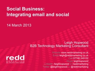 Social Business:
Integrating email and social

14 March 2013



                               Leigh Hopwood
            B2B Technology Marketing Consultant
                            Website www.reddmarketing.co.uk
                            Email leigh@reddmarketing.co.uk
                                          Call 07746 249132
                                        Skype leighhopwood
                    LinkedIn /leighhopwood or /reddmarketing
                   Twitter @leighhopwood or @reddmarketing
 