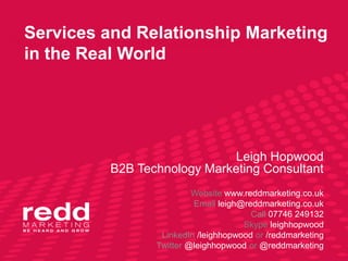 Services and Relationship Marketing
in the Real World




                             Leigh Hopwood
         B2B Technology Marketing Consultant
                         Website www.reddmarketing.co.uk
                         Email leigh@reddmarketing.co.uk
                                       Call 07746 249132
                                     Skype leighhopwood
                 LinkedIn /leighhopwood or /reddmarketing
                Twitter @leighhopwood or @reddmarketing
 