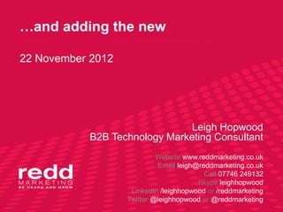 …and adding the new

22 November 2012




                              Leigh Hopwood
           B2B Technology Marketing Consultant
                            Website www.reddmarketing.co.uk
                            Email leigh@reddmarketing.co.uk
                                          Call 07746 249132
                                        Skype leighhopwood
                    LinkedIn /leighhopwood or /reddmarketing
                   Twitter @leighhopwood or @reddmarketing
 