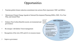 Opportunities
• Mainstream Climate Change Agenda in National Development Planning (SDGs, NDC, Five Year
Plan, and Annual Plan)
• Translate global climate reduction commitment into actions (Paris Agreement- NDC and SDGs)
• Enhance Non-Carbon Benefits (social, environmental and
governance)
• Re-energise ‘old-fashion’ forest management
• Recognition of the role of IPs and LCs in resource tenure
• Improve governance
 