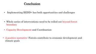 Conclusion
• Implementing REDD+ has both opportunities and challenges
• Whole series of interventions need to be rolled out beyond forest
boundary
• Capacity Development and Coordination
• A positive narrative: Forests contribute to economic development and
climate goals
 
