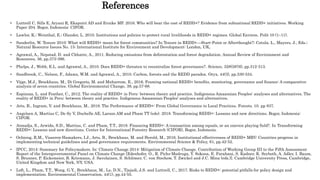 References
• Luttrell C, Sills E, Aryani R, Ekaputri AD and Evnike MF. 2016. Who will bear the cost of REDD+? Evidence from subnational REDD+ initiatives. Working
Paper 204. Bogor, Indonesia: CIFOR.
• Lawlor, K.; Weinthal, E.; Olander, L. 2010. Institutions and policies to protect rural livelihoods in REDD+ regimes. Global Environ. Polit 10 (1–11).
• Sunderlin, W. Tenure 2010: What will REDD+ mean for forest communities? In Tenure in REDD+—Start-Point or Afterthought?; Cotula, L., Mayers, J., Eds.;
Natural Resource Issues No. 15; International Institute for Environment and Development: London, UK,
• Agrawal, A., Nepstad, D. and Chhatre, A., 2011. Reducing emissions from deforestation and forest degradation. Annual Review of Environment and
Resources, 36, pp.373-396.
• Phelps, J., Webb, E.L. and Agrawal, A., 2010. Does REDD+ threaten to recentralize forest governance?. Science, 328(5976), pp.312-313.
• Sandbrook, C., Nelson, F., Adams, W.M. and Agrawal, A., 2010. Carbon, forests and the REDD paradox. Oryx, 44(3), pp.330-334.
• Vijge, M.J., Brockhaus, M., Di Gregorio, M. and Muharrom, E., 2016. Framing national REDD+ benefits, monitoring, governance and finance: A comparative
analysis of seven countries. Global Environmental Change, 39, pp.57-68.
• Espinoza, L. and Feather, C., 2012. The reality of REDD+ in Peru: between theory and practice. Indigenous Amazonian Peoples' analyses and alternatives. The
reality of REDD+ in Peru: between theory and practice. Indigenous Amazonian Peoples' analyses and alternatives.
• Arts, B., Ingram, V. and Brockhaus, M., 2019. The Performance of REDD+: From Global Governance to Local Practices. Forests. 10. pp 837.
• Angelsen A, Martius C, De Sy V, Duchelle AE, Larson AM and Pham TT (eds). 2018. Transforming REDD+: Lessons and new directions. Bogor, Indonesia:
CIFOR.
• Atmadja, S., Arwida, S.D., Martius, C. and Pham, T.T., 2018. Financing REDD+: A transaction among equals, or an uneven playing field?. In Transforming
REDD+: Lessons and new directions. Center for International Forestry Research (CIFOR), Bogor, Indonesia.
• Ochieng, R.M., Visseren-Hamakers, I.J., Arts, B., Brockhaus, M. and Herold, M., 2016. Institutional effectiveness of REDD+ MRV: Countries progress in
implementing technical guidelines and good governance requirements. Environmental Science & Policy, 61, pp.42-52.
• IPCC, 2014: Summary for Policymakers. In: Climate Change 2014: Mitigation of Climate Change. Contribution of Working Group III to the Fifth Assessment
Report of the Intergovernmental Panel on Climate Change [Edenhofer, O., R. Pichs-Madruga, Y. Sokona, E. Farahani, S. Kadner, K. Seyboth, A. Adler, I. Baum,
S. Brunner, P. Eickemeier, B. Kriemann, J. Savolainen, S. Schlömer, C. von Stechow, T. Zwickel and J.C. Minx (eds.)]. Cambridge University Press, Cambridge,
United Kingdom and New York, NY, USA.
• Loft, L., Pham, T.T., Wong, G.Y., Brockhaus, M., Le, D.N., Tjajadi, J.S. and Luttrell, C., 2017. Risks to REDD+: potential pitfalls for policy design and
implementation. Environmental Conservation, 44(1), pp.44-55.
 