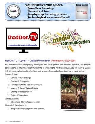 YOU DESERVE THE B.E.S.T.                                      Laptop Sponsor
                           Boundless learning.
                           Elements of fun.
                           Step-by-step learning process.
                           Technological awareness for all.




RedDot.TV - Level 1 - Digital Photo Book (Promotion: SGD $38)
You will learn basic photography techniques with smart phones and compact cameras, focusing on
compositions and framing. Upon transferring of photographs into the computer, you will learn to use an
online freeware picture-editing tool to create simple effects and collage. Learning is made simple.
Course Outline
   •   Camera Picture Settings
   •   Framing & Composition
   •   Transferring Media files into Computer
   •   Imaging Software Tools & Effects
   •   Sharing and Presentation
   •   Project: Expressions
Course Duration
   •   4 Sessions, 90 minutes per session.
Materials & Requirements
   •   Bring own camera or phone with camera.




2013 © iShare Media LLP
 
