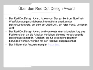 Über den Red Dot Design Award
• Der Red Dot Design Award ist ein vom Design Zentrum Nordrhein
Westfalen ausgeschriebener, international anerkannter
Designwettbewerb, bei dem der „Red Dot“, ein roter Punkt, verliehen
wird
• Der Red Dot Design Award wird von einer internationalen Jury aus
Fachkundigen an die Arbeiten verliehen, die eine herausragende
Designqualität haben. Arbeiten, die für besonders gelungen
befunden werden, werden mit den Red Dot ausgezeichnet
• Der Initiator der Auszeichnung ist Peter Zec.
 