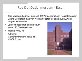 Red Dot Designmuseum - Essen
• Das Museum befindet sich seit 1997 im ehemaligen Kesselhaus der
Zeche Zollverein, das von Norman Foster für den neuen Zweck
umgestaltet wurde
• Jährlich besuchen das Museum
etwa 120.000 Besucher
• Fläche: 4000 m²
• Adresse:
Gelsenkirchener Straße 181,
45309 Essen
 