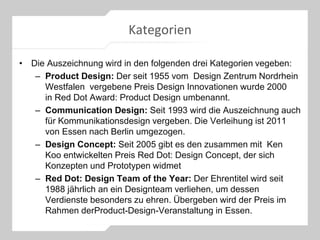 Kategorien
• Die Auszeichnung wird in den folgenden drei Kategorien vegeben:
– Product Design: Der seit 1955 vom Design Zentrum Nordrhein
Westfalen vergebene Preis Design Innovationen wurde 2000
in Red Dot Award: Product Design umbenannt.
– Communication Design: Seit 1993 wird die Auszeichnung auch
für Kommunikationsdesign vergeben. Die Verleihung ist 2011
von Essen nach Berlin umgezogen.
– Design Concept: Seit 2005 gibt es den zusammen mit Ken
Koo entwickelten Preis Red Dot: Design Concept, der sich
Konzepten und Prototypen widmet
– Red Dot: Design Team of the Year: Der Ehrentitel wird seit
1988 jährlich an ein Designteam verliehen, um dessen
Verdienste besonders zu ehren. Übergeben wird der Preis im
Rahmen derProduct-Design-Veranstaltung in Essen.
 