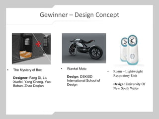Gewinner – Design Concept
• The Mystery of Box
Designer: Fang Di, Liu
Xuefei, Yang Cheng, Yao
Bohan, Zhao Deqian
• Roam – Lightweight
Respiratory Unit
Design: University Of
New South Wales
• Wankel Moto
Design: DSKISD
International School of
Design
 