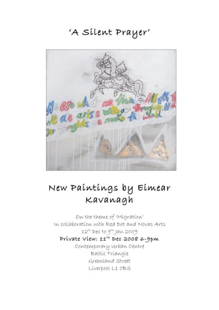 ‘A Silent Prayer’




New Paintings by Eimear
       Kavanagh
          On the theme of ‘Migration’
 In collaboration with Red Dot and Novas Arts
             12th Dec to 9th Jan 2009
    Private View: 11 th Dec 2008 6-9pm
          Contemporary Urban Centre
                 Baltic Triangle
                Greenland Street
                Liverpool L1 0BS
 
