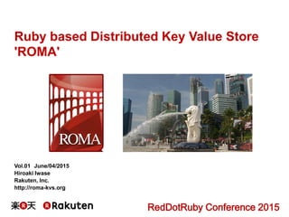 Ruby based Distributed Key Value Store
'ROMA'
Vol.01 June/04/2015
Hiroaki Iwase
Rakuten, Inc.
http://roma-kvs.org
RedDotRuby Conference 2015
 