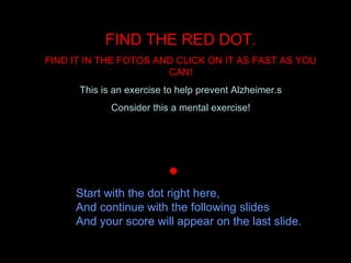 FIND THE RED DOT. FIND IT IN THE FOTOS AND CLICK ON IT AS FAST AS YOU CAN! This is an exercise to help prevent Alzheimer.s Consider this a mental exercise!     Start with the dot right here, And continue with the following slides And your score will appear on the last slide. 