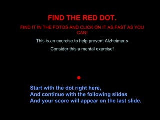 FIND THE RED DOT.
FIND IT IN THE FOTOS AND CLICK ON IT AS FAST AS YOU
CAN!
This is an exercise to help prevent Alzheimer.s
Consider this a mental exercise!
   
Start with the dot right here,
And continue with the following slides
And your score will appear on the last slide.
 
