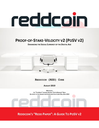 PROOF-OF-STAKE-VELOCITY V2 (POSV V2)
ENHANCING THE SOCIAL CURRENCY OF THE DIGITAL AGE
REDDCOIN (RDD) CORE
AUGUST 2019
WRITTEN BY:
JAY “TECHADEPT” LAURENCE & JOHN “CRYPTOGNASHER” NASH
AN UPDATE TO THE ORIGINAL WHITEPAPER WRITTEN BY LARRY REN, APRIL 2014
REDDCOIN’S “REDD PAPER”: A GUIDE TO POSV V2
 