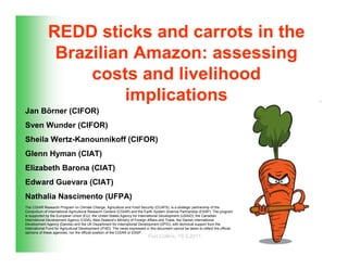 REDD sticks and carrots in the
               Brazilian Amazon: assessing
                   costs and livelihood
                        implications
Jan Börner (CIFOR)
Sven Wunder (CIFOR)
Sheila Wertz-Kanounnikoff (CIFOR)
Glenn Hyman (CIAT)
Elizabeth Barona (CIAT)
Edward Guevara (CIAT)
Nathalia Nascimento (UFPA)
The CGIAR Research Program on Climate Change, Agriculture and Food Security (CCAFS), is a strategic partnership of the
Consortium of International Agricultural Research Centers (CGIAR) and the Earth System Science Partnership (ESSP). The program
is supported by the European Union (EU), the United States Agency for International Development (USAID), the Canadian
International Development Agency (CIDA), New Zealand’s Ministry of Foreign Affairs and Trade, the Danish International
Development Agency (Danida) and the UK Department for International Development (DFID), with technical support from the
International Fund for Agricultural Development (IFAD). The views expressed in this document cannot be taken to reflect the official
opinions of these agencies, nor the official position of the CGIAR or ESSP.
                                                                              Fort Collins, 19.5.2011
 