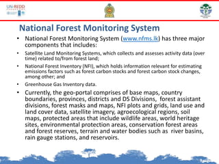 National Forest Monitoring System
• National Forest Monitoring System (www.nfms.lk) has three major
components that includes:
• Satellite Land Monitoring Systems, which collects and assesses activity data (over
time) related to/from forest land;
• National Forest Inventory (NFI), which holds information relevant for estimating
emissions factors such as forest carbon stocks and forest carbon stock changes,
among other; and
• Greenhouse Gas Inventory data.
• Currently, the geo-portal comprises of base maps, country
boundaries, provinces, districts and DS Divisions, forest assistant
divisions, forest masks and maps, NFI plots and grids, land use and
land cover data, satellite imagery, agroecological regions, soil
maps, protected areas that include wildlife areas, world heritage
sites, environmental protection areas, conservation forest areas
and forest reserves, terrain and water bodies such as river basins,
rain gauge stations, and reservoirs.
 