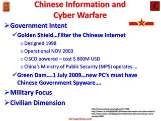 Chinese Information and
Cyber Warfare
Government Intent
Golden Shield…Filter the Chinese Internet
o Designed 1998
o Operational NOV 2003
o CISCO powered – cost $ 800M USD
o China’s Ministry of Public Security (MPS) operates….

Green Dam….1 July 2009…new PC’s must have
Chinese Government Spyware….

Military Focus
Civilian Dimension
http://www.certmag.com/read.php?in=3906
http://www.e-ir.info/2010/04/13/chinese-information-and-cyber-warfare/
http://www.zdnet.com/blog/government/china-demands-new-pcs-carryspyware/4906

Red-DragonRising.com©

 