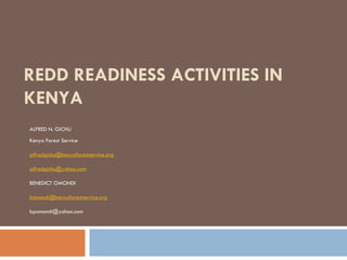REDD READINESS ACTIVITIES IN
KENYA
ALFRED N. GICHU
Kenya Forest Service

alfredgichu@kenyaforestservice.org

alfredgichu@yahoo.com

BENEDICT OMONDI

bomondi@kenyaforestservice.org

bpomondi@yahoo.com
 