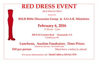 RED DRESS EVENT
(Red Shirt for Men)
Sponsored by
RSLR Bible Discussion Group & S.O.A.R. Ministries
February 6, 2016
11:30 am – 2 pm
200 N El Camino Real Oceanside, CA
Clubhouse #1
Luncheon, Auction Fundraiser, Door Prizes
(Checks & Cash only – No Credit Cards)
$10 per person Must have a ticket to attend
For more information call 760.687.5068 or 559.313.7578
 