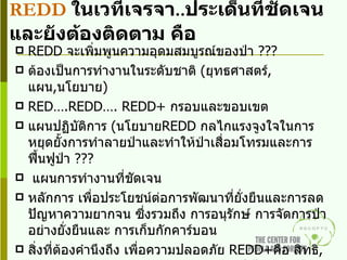 REDD   ในเวทีเจรจา .. ประเด็นที่ชัดเจนและยังต้องติดตาม คือ REDD  จะเพิ่มพูนความอุดมสมบูรณ์ของป่า   ??? ต้องเป็นการทำงานในระดับชาติ  ( ยุทธศาสตร์ ,  แผน , นโยบาย ) RED….REDD…. REDD+  กรอบและขอบเขต แผนปฏิบัติการ  ( นโยบาย REDD  กลไกแรงจูงใจในการหยุดยั้งการทำลายป่าและทำให้ป่าเสื่อมโทรมและการฟื้นฟูป่า  ??? แผนการทำงานที่ชัดเจน หลักการ เพื่อประโยชน์ต่อการพัฒนาที่ยั่งยืนและการลดปัญหาความยากจน ซึ่งรวมถึง การอนุรักษ์ การจัดการป่าอย่างยั่งยืนและ การเก็บกักคาร์บอน สิ่งที่ต้องคำนึงถึง เพื่อความปลอดภัย  REDD+ คือ สิทธิ ,  ธรรมาภิบาล และการคุ้มครองทรัพยากรป่าไม้ ,  การมีส่วนร่วมของผู้มีส่วนได้เสีย ,  การถือครองที่ดิน วิธีการติดตามยังต้องเอาคาร์บอนเป็นเกณฑ์  และดูที่การปฏิบัติ  ( MRV) ความก้าวหน้าในทางที่ดี  ... การยอมรับ ในธรรมาภิบาล ,  การเข้าร่วมของคนพื้นเมือง และคนท้องถิ่น  .. แต่ต้องคอยติดตามและผลักดัน 