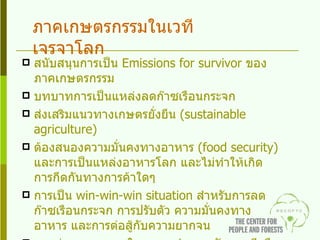 สนับสนุนการเป็น  Emissions for survivor  ของภาคเกษตรกรรม บทบาทการเป็นแหล่งลดก๊าซเรือนกระจก ส่งเสริมแนวทางเกษตรยั่งยืน  ( sustainable agriculture ) ต้องสนองความมั่นคงทางอาหาร  ( food security )  และการเป็นแหล่งอาหารโลก และไม่ทำให้เกิดการกีดกันทางการค้าใดๆ การเป็น   win-win-win situation  สำหรับการลดก๊าซเรือนกระจก การปรับตัว ความมั่นคงทางอาหาร และการต่อสู้กับความยากจน อาจช่วยชะลอเวลาในการถูกกำหนดพันธกรณีหรือรองรับพันธกรณีที่อาจมีของไทยในอนาคต ภาคเกษตรกรรมในเวทีเจรจาโลก 