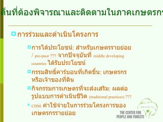 การร่วมและดำเนินโครงการ การได้ประโยชน์ :  สำหรับเกษตรรายย่อย  /  pro-poor  ???   จากปัจจุบันที่  middle developing countries   ได้รับประโยชน์ กรรมสิทธิ์คาร์บอนที่เกิดขึ้น :  เกษตรกรหรือเจ้าของที่ดิน กิจกรรมการเกษตรที่จะส่งเสริม :  ผลต่อรูปแบบการดำเนินชีวิต   (traditional practices)  ??? CDM:  ค่าใช้จ่ายในการร่วมโครงการของเกษตรกรรายย่อย ประเด็นที่ต้องพิจารณาและติดตามในภาคเกษตรกรรม 