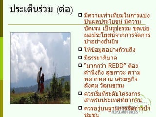 ประเด็นร่วม  ( ต่อ ) มีความเท่าเทียมในการแบ่งปันผลประโยชน์ มีความชัดเจน เป็นรูปธรรม ชดเชยผลประโยชน์จากการจัดการป่าอย่างยั่นยืน ให้ข้อมูลอย่างถ้วนถึง มีธรรมาภิบาล “ มากกว่า  REDD ”  ต้องคำนึงถึง สุขภาวะ ความหลากหลาย เศรษฐกิจ สังคม วัฒนธรรม  ควรเริ่มที่ระดับโครงการ สำหรับประเทศที่ยากจน ควรอยู่บนฐานการจัดการป่าชุมชน มีการเสริมสร้างศักยภาพและความเข้าใจเพื่อการจัดการป่าโดยมีชุมชนเป็นฐาน 