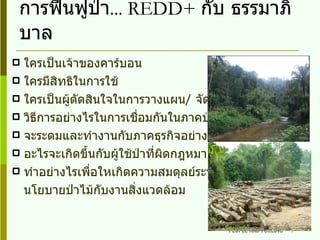 การฟื้นฟูป่า ...  REDD+  กับ ธรรมาภิบาล ใครเป็นเจ้าของคาร์บอน ใครมีสิทธิในการใช้ ใครเป็นผู้ตัดสินใจในการวางแผน /  จัดการ การติดตาม วิธีการอย่างไรในการเชื่อมกันในภาคป่าไม้ จะระดมและทำงานกับภาคธุรกิจอย่างไร อะไรจะเกิดขึ้นกับผู้ใช้ป่าที่ผิดกฎหมาย ( การค้าไม้ ) ทำอย่างไรเพื่อใหเกิดความสมดุลย์ระหว่างผู้กำหนด นโยบายป่าไม้กับงานสิ่งแวดล้อม 