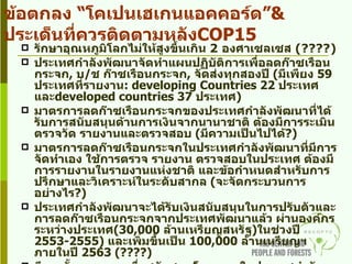 รักษาอุณหภูมิโลกไม่ให้สูงขึ้นเกิน  2  องศาเซลเซส  (????)  ประเทศกำลังพัฒนาจัดทำแผนปฏิบัติการเพื่อลดก๊าซเรือนกระจก ,  บ / ช ก๊าซเรือนกระจก ,  จัดส่งทุกสองปี  ( มีเพียง  59  ประเทศที่รายงาน : developing Countries 22  ประเทศ และ developed countries 37  ประเทศ ) มาตรการลดก๊าซเรือนกระจกของประเทศกำลังพัฒนาที่ได้รับการสนับสนุนด้านการเงินจากนานาชาติ ต้องมีการระเมิน ตรวจวัด รายงานและตรวจสอบ  ( มีความเป็นไปได้ ?) มาตรการลดก๊าซเรือนกระจกในประเทศกำลังพัฒนาที่มีการจัดทำเอง ใช้การตรวจ รายงาน ตรวจสอบในประเทศ ต้องมีการรายงานในรายงานแห่งชาติ และข้อกำหนดสำหรับการปรึกษาและวิเคราะห์ในระดับสากล  ( จะจัดกระบวนการอย่างไร ?) ประเทศกำลังพัฒนาจะได้รับเงินสนับสนุนในการปรับตัวและการลดก๊าซเรือนกระจกจากประเทศพัฒนาแล้ว ผ่านองค์กรระหว่างประเทศ ( 30,000  ล้านเหรียญสหรัฐ ) ในช่วงปี  2553-2555)  และเพิ่มขึ้นเป็น  100,000  ล้านเหรียญฯ ภายในปี  2563  (????) มีการตั้งกองทุนฯ เพื่อสนับสนุนโครงการในประเทศกำลังพัฒนาในการช่วยลดปัญหาโลกร้อน การปรับตัว การถ่ายถ่ายทอดเทคโนโลยี  ( มีบ้าง ?) การยอมรับและให้ความสำคัญต่อ กลไกการลดการปล่อยก๊าซเรือนกระจกจากการทำลายป่า  ( REDD+) ข้อตกลง “โคเปนเฮเกนแอคคอร์ด” & ประเด็นที่ควรติดตามหลัง COP15 