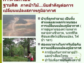 REDD… กลไกใหม่ในภาคป่าไม้กับภาวะโลกร้อน ฐานคิด  ภาคป่าไม้ .... นัยสำคัญต่อการเปลี่ยนแปลงสภาพภูมิอากาศ ป่า ( ที่ถูกทำลาย )  เป็นทั้งสาเหตุและผลกระทบของการเปลี่ยนแปลงภูมิอากาศ   (  การสูญหายของความหลากหลายทางชีวภาพ ,  วงจรชีวิตพืชและสัตว์เปลี่ยนแปลง ,  ไฟป่า   ฯลฯ ) สองแนวทางในการรับมือกับความเปลี่ยนแปลงภูมิอากาศ การป้องกันการทำลายป่าและป่าเสื่อมโทรม ป่าไม้เพื่อการปรับตัว  ( ความั่นคงทางอาหาร ,  น้ำและการบริการทางระบบนิเวศ 