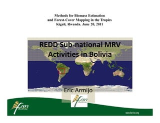 Methods for Biomass Estimation
  and Forest-Cover Mapping in the Tropics
       Kigali, Rwanda. June 20, 2011




REDD Sub-national MRV
  Activities in Bolivia



           Eric Armijo
 