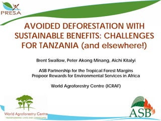 AVOIDED DEFORESTATION WITH
SUSTAINABLE BENEFITS: CHALLENGES
  FOR TANZANIA (and elsewhere!)
     Brent Swallow, Peter Akong Minang, Aichi Kitalyi

      ASB Partnership for the Tropical Forest Margins
   Propoor Rewards for Environmental Services in Africa

            World Agroforestry Centre (ICRAF)
 