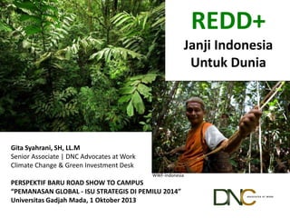 WWF-Indonesia
REDD+
Janji Indonesia
Untuk Dunia
Gita Syahrani, SH, LL.M
Senior Associate | DNC Advocates at Work
Climate Change & Green Investment Desk
PERSPEKTIF BARU ROAD SHOW TO CAMPUS
“PEMANASAN GLOBAL - ISU STRATEGIS DI PEMILU 2014”
Universitas Gadjah Mada, 1 Oktober 2013
 