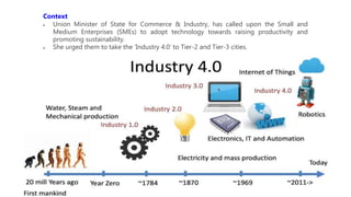 Context
 Union Minister of State for Commerce & Industry, has called upon the Small and
Medium Enterprises (SMEs) to adopt technology towards raising productivity and
promoting sustainability.
 She urged them to take the ‘Industry 4.0’ to Tier-2 and Tier-3 cities.
 