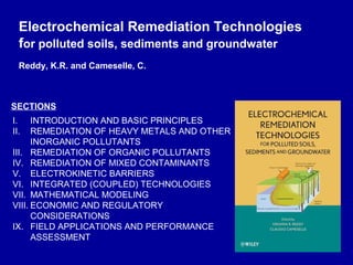Electrochemical Remediation Technologies
  for polluted soils, sediments and groundwater
  Reddy, K.R. and Cameselle, C.



SECTIONS
I.    INTRODUCTION AND BASIC PRINCIPLES
II.   REMEDIATION OF HEAVY METALS AND OTHER
      INORGANIC POLLUTANTS
III. REMEDIATION OF ORGANIC POLLUTANTS
IV. REMEDIATION OF MIXED CONTAMINANTS
V. ELECTROKINETIC BARRIERS
VI. INTEGRATED (COUPLED) TECHNOLOGIES
VII. MATHEMATICAL MODELING
VIII. ECONOMIC AND REGULATORY
      CONSIDERATIONS
IX. FIELD APPLICATIONS AND PERFORMANCE
      ASSESSMENT
 