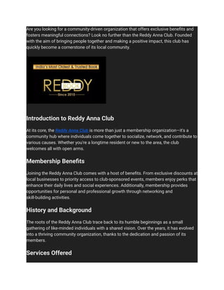 Are you looking for a community-driven organization that offers exclusive benefits and
fosters meaningful connections? Look no further than the Reddy Anna Club. Founded
with the aim of bringing people together and making a positive impact, this club has
quickly become a cornerstone of its local community.
Introduction to Reddy Anna Club
At its core, the Reddy Anna Club is more than just a membership organization—it's a
community hub where individuals come together to socialize, network, and contribute to
various causes. Whether you're a longtime resident or new to the area, the club
welcomes all with open arms.
Membership Benefits
Joining the Reddy Anna Club comes with a host of benefits. From exclusive discounts at
local businesses to priority access to club-sponsored events, members enjoy perks that
enhance their daily lives and social experiences. Additionally, membership provides
opportunities for personal and professional growth through networking and
skill-building activities.
History and Background
The roots of the Reddy Anna Club trace back to its humble beginnings as a small
gathering of like-minded individuals with a shared vision. Over the years, it has evolved
into a thriving community organization, thanks to the dedication and passion of its
members.
Services Offered
 
