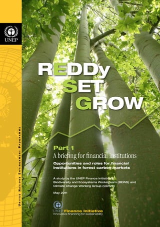 N I T E D N A T I O N S E N V I R O N M E N T P R O G R A M M E 
U REDDy 
SET 
GROW 
Part 1 
A briefing for financial institutions 
Opportunities and roles for financial 
institutions in forest carbon markets 
A study by the UNEP Finance Initiative’s 
Biodiversity and Ecosystems Workstream (BEWS) and 
Climate Change Working Group (CCWG) 
May 2011 
 