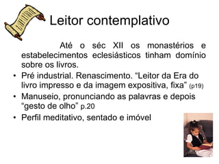 Leitor contemplativo Até o séc XII os monastérios e estabelecimentos eclesiásticos tinham domínio sobre os livros. Pré industrial. Renascimento. “Leitor da Era do livro impresso e da imagem expositiva, fixa”  (p19) Manuseio, pronunciando as palavras e depois “gesto de olho”  p.20  Perfil meditativo, sentado e imóvel 