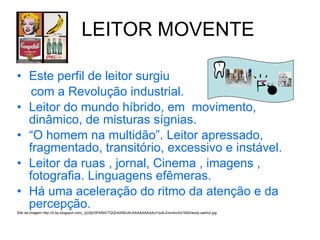 LEITOR MOVENTE Este perfil de leitor surgiu  com a Revolução industrial. Leitor do mundo híbrido, em  movimento, dinâmico, de misturas sígnias.  “ O homem na multidão”. Leitor apressado, fragmentado, transitório, excessivo e instável. Leitor da ruas , jornal, Cinema , imagens , fotografia. Linguagens efêmeras. Há uma aceleração do ritmo da atenção e da percepção. Site da imagem   http://4.bp.blogspot.com/_cjU5jV0FKMA/TQQnHXMiJAI/AAAAAAAAAuY/pALErov4rv0/s1600/andy-warhol.jpg 
