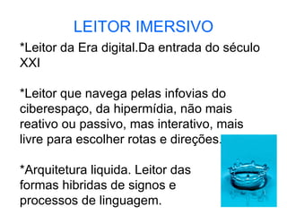 LEITOR IMERSIVO *Leitor da Era digital.Da entrada do século XXI *Leitor que navega pelas infovias do ciberespaço, da hipermídia, não mais reativo ou passivo, mas interativo, mais livre para escolher rotas e direções. *Arquitetura liquida. Leitor das  formas hibridas de signos e  processos de linguagem.  