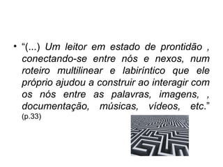 “ (...)  Um leitor em estado de prontidão , conectando-se entre nós e nexos, num roteiro multilinear e labiríntico que ele próprio ajudou a construir ao interagir com os nós entre as palavras, imagens, , documentação, músicas, vídeos, etc .”  (p.33) 