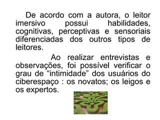 De acordo com a autora, o leitor imersivo possui habilidades, cognitivas, perceptivas e sensoriais diferenciadas dos outros tipos de leitores.   Ao realizar entrevistas e observações, foi possível verificar o grau de “intimidade” dos usuários do ciberespaço : os novatos; os leigos e os expertos.  