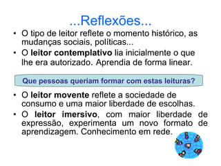 ...Reflexões... O tipo de leitor reflete o momento histórico, as mudanças sociais, políticas... O  leitor contemplativo  lia inicialmente o que lhe era autorizado .  Aprendia de forma linear. O  leitor movente  reflete a sociedade de consumo e uma maior liberdade de escolhas. O  leitor imersivo , com maior liberdade de expressão, experimenta um novo formato de aprendizagem. Conhecimento em rede. Que pessoas queriam formar com estas leituras? 
