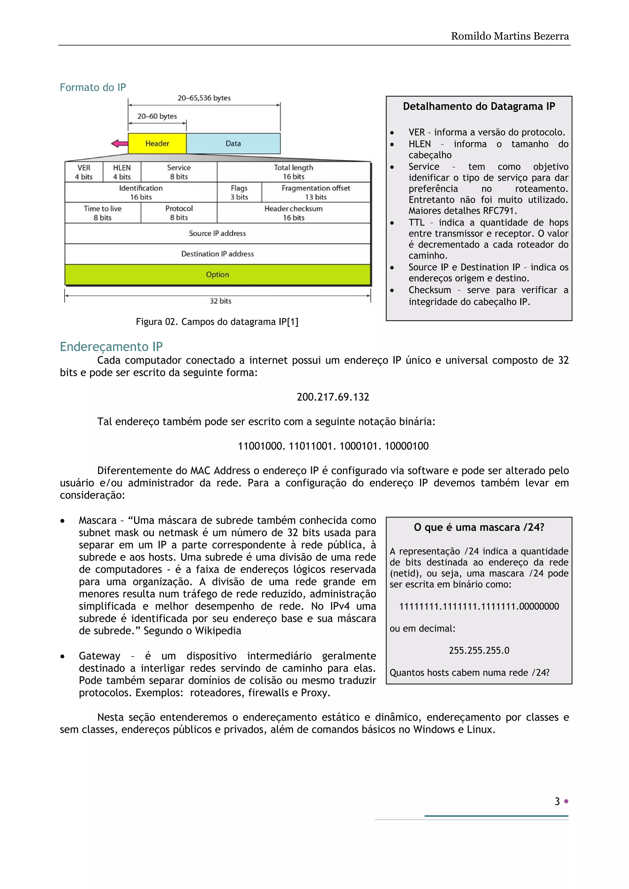 Romildo Martins Bezerra
3
Formato do IP
Figura 02. Campos do datagrama IP[1]
Endereçamento IP
Cada computador conectado a internet possui um endereço IP único e universal composto de 32
bits e pode ser escrito da seguinte forma:
200.217.69.132
Tal endereço também pode ser escrito com a seguinte notação binária:
11001000. 11011001. 1000101. 10000100
Diferentemente do MAC Address o endereço IP é configurado via software e pode ser alterado pelo
usuário e/ou administrador da rede. Para a configuração do endereço IP devemos também levar em
consideração:
• Mascara – “Uma máscara de subrede também conhecida como
subnet mask ou netmask é um número de 32 bits usada para
separar em um IP a parte correspondente à rede pública, à
subrede e aos hosts. Uma subrede é uma divisão de uma rede
de computadores - é a faixa de endereços lógicos reservada
para uma organização. A divisão de uma rede grande em
menores resulta num tráfego de rede reduzido, administração
simplificada e melhor desempenho de rede. No IPv4 uma
subrede é identificada por seu endereço base e sua máscara
de subrede.” Segundo o Wikipedia
• Gateway – é um dispositivo intermediário geralmente
destinado a interligar redes servindo de caminho para elas.
Pode também separar domínios de colisão ou mesmo traduzir
protocolos. Exemplos: roteadores, firewalls e Proxy.
Nesta seção entenderemos o endereçamento estático e dinâmico, endereçamento por classes e
sem classes, endereços públicos e privados, além de comandos básicos no Windows e Linux.
O que é uma mascara /24?
A representação /24 indica a quantidade
de bits destinada ao endereço da rede
(netid), ou seja, uma mascara /24 pode
ser escrita em binário como:
11111111.1111111.1111111.00000000
ou em decimal:
255.255.255.0
Quantos hosts cabem numa rede /24?
Detalhamento do Datagrama IP
• VER – informa a versão do protocolo.
• HLEN – informa o tamanho do
cabeçalho
• Service – tem como objetivo
idenificar o tipo de serviço para dar
preferência no roteamento.
Entretanto não foi muito utilizado.
Maiores detalhes RFC791.
• TTL – indica a quantidade de hops
entre transmissor e receptor. O valor
é decrementado a cada roteador do
caminho.
• Source IP e Destination IP – indica os
endereços origem e destino.
• Checksum – serve para verificar a
integridade do cabeçalho IP.
 